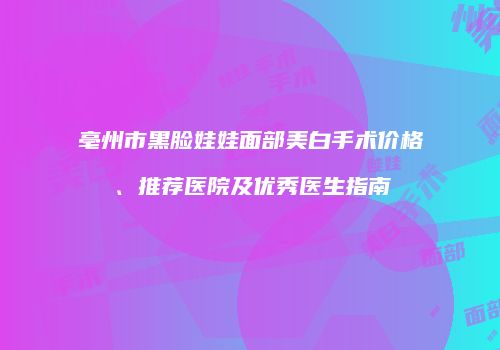亳州市黑脸娃娃面部美白手术价格、推荐医院及优秀医生指南