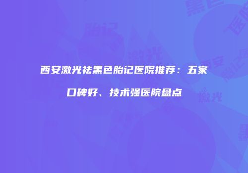 西安激光祛黑色胎记医院推荐：五家口碑好、技术强医院盘点