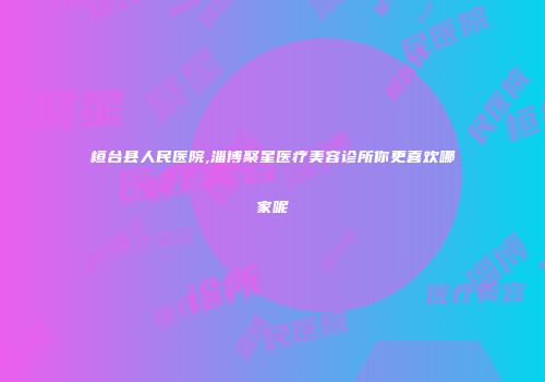 桓台县人民医院,淄博聚星医疗美容诊所你更喜欢哪家呢