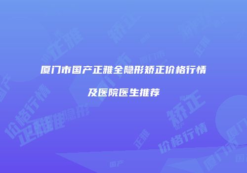 厦门市国产正雅全隐形矫正价格行情及医院医生推荐