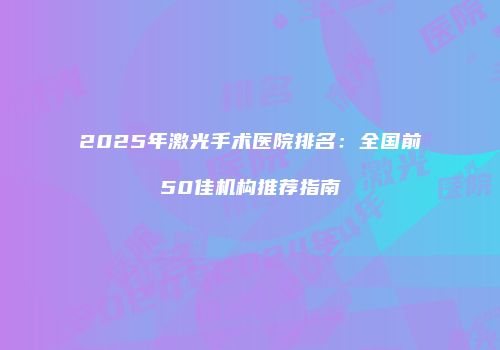 2025年激光手术医院排名：全国前50佳机构推荐指南