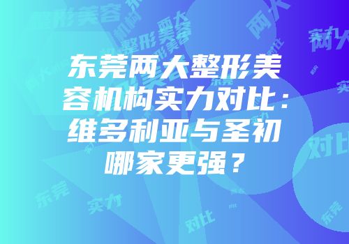 东莞两大整形美容机构实力对比：维多利亚与圣初哪家更强？