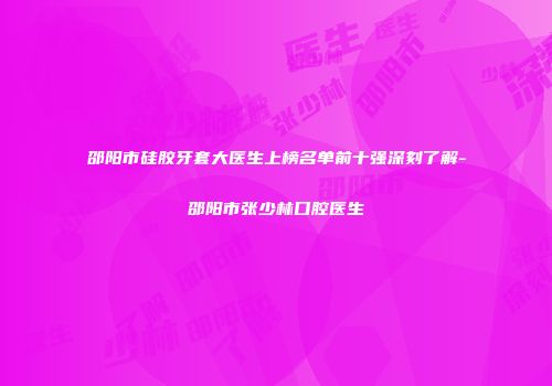 邵阳市硅胶牙套大医生上榜名单前十强深刻了解-邵阳市张少林口腔医生