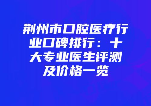 荆州市口腔医疗行业口碑排行：十大专业医生评测及价格一览