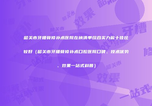 韶关市牙槽骨修补术医院在榜清单综合实力前十佳比较好（韶关市牙槽骨修补术口腔医院口碑、技术优势、效果一站式科普）