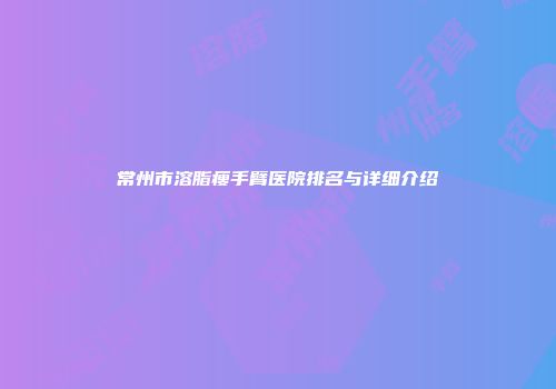 常州市溶脂瘦手臂医院排名与详细介绍