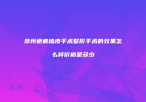 泉州疤痕植皮手术整形手术的效果怎么样价格是多少