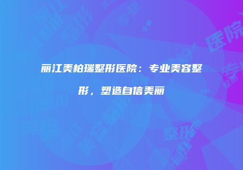 丽江美柏瑞整形医院：专业美容整形，塑造自信美丽