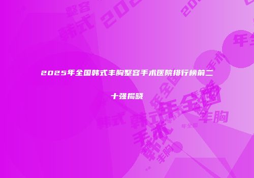 2025年全国韩式丰胸整容手术医院排行榜前二十强揭晓
