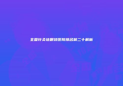 全国针灸祛眼袋医院排名前二十解析