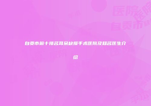 自贡市前十排名耳朵缺损手术医院及知名医生介绍