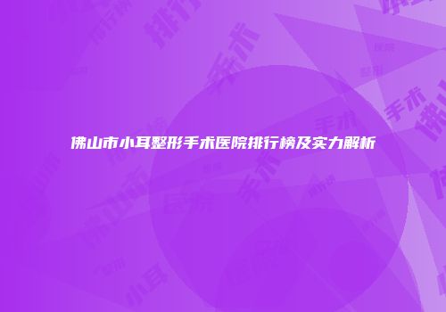 佛山市小耳整形手术医院排行榜及实力解析