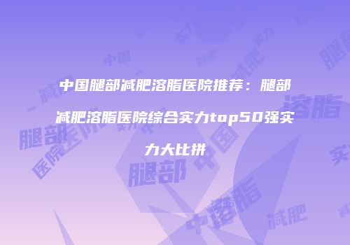 中国腿部减肥溶脂医院推荐：腿部减肥溶脂医院综合实力top50强实力大比拼