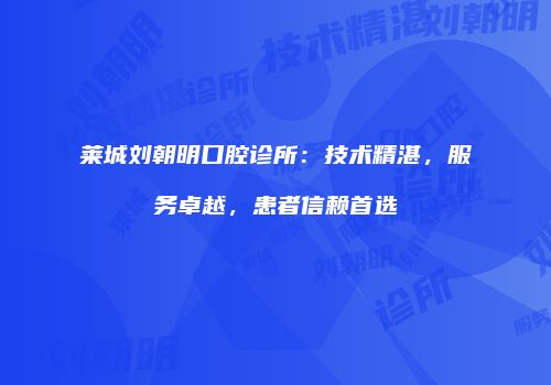 莱城刘朝明口腔诊所：技术精湛，服务卓越，患者信赖首选
