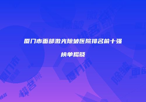 厦门市面部激光除皱医院排名前十强榜单揭晓