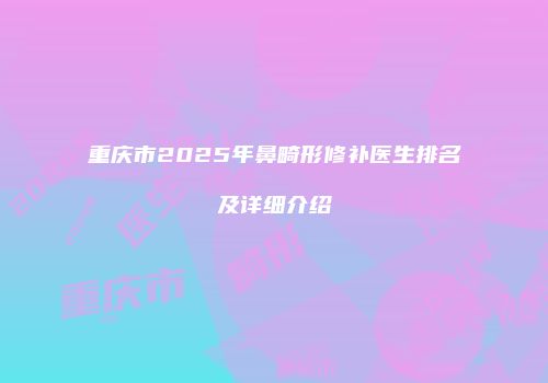 重庆市2025年鼻畸形修补医生排名及详细介绍