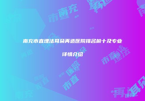 南充市直埋法耳朵再造医院排名前十及专业详情介绍