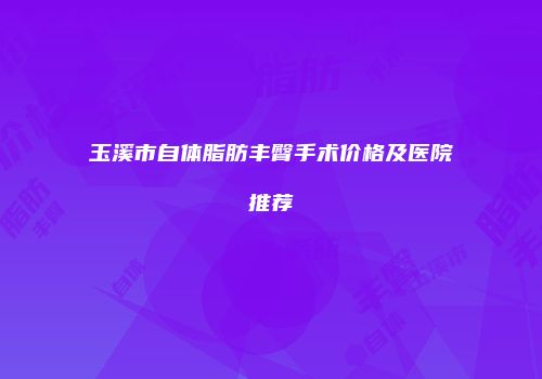 玉溪市自体脂肪丰臀手术价格及医院推荐