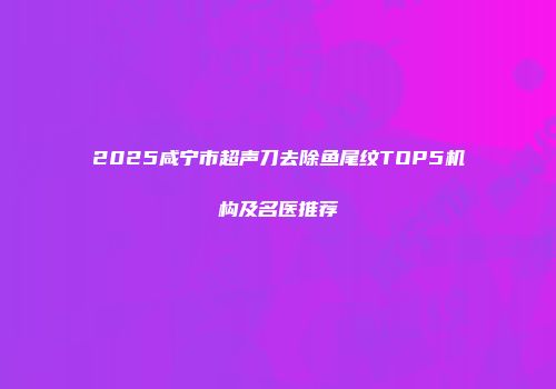 2025咸宁市超声刀去除鱼尾纹TOP5机构及名医推荐