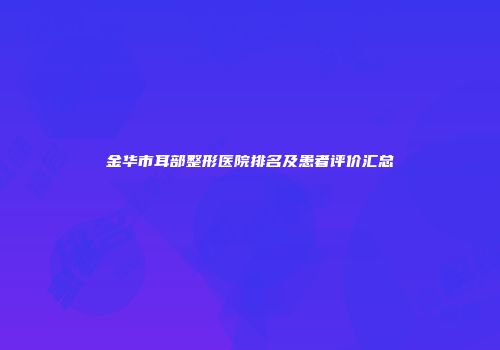 金华市耳部整形医院排名及患者评价汇总