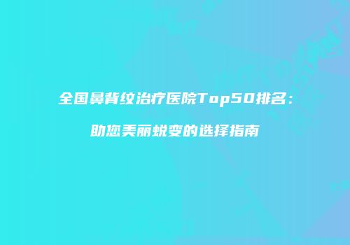 全国鼻背纹治疗医院Top50排名：助您美丽蜕变的选择指南