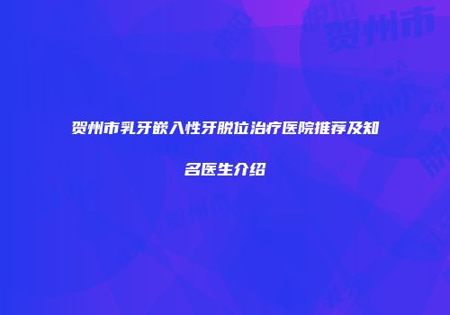 贺州市乳牙嵌入性牙脱位治疗医院推荐及知名医生介绍