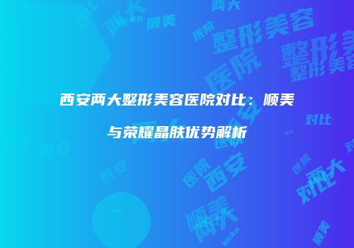 西安两大整形美容医院对比:顺美与荣耀晶肤优势解析