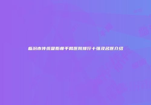 临汾市传统吸脂瘦手臂医院排行十强及名医介绍