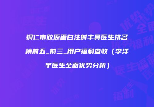 铜仁市胶原蛋白注射丰鼻医生排名榜前五_前三_用户福利查收（李洋宇医生全面优势分析）