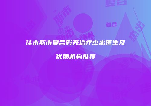 佳木斯市复合彩光治疗杰出医生及优质机构推荐