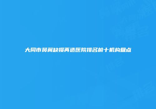大同市鼻翼缺损再造医院排名前十机构盘点