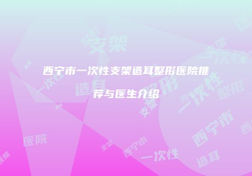 西宁市一次性支架造耳整形医院推荐与医生介绍