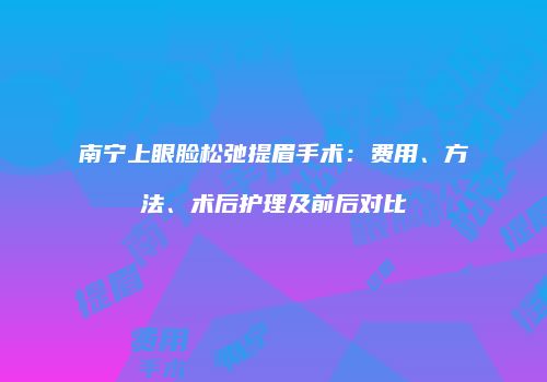 南宁上眼脸松弛提眉手术：费用、方法、术后护理及前后对比