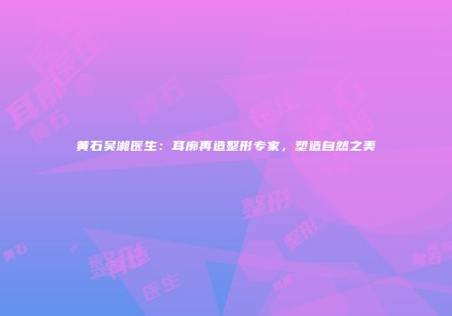 黄石吴湘医生：耳廓再造整形专家，塑造自然之美