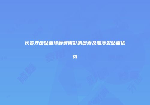 长春牙齿贴面修复费用影响因素及超薄瓷贴面优势