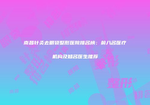 南昌针灸去眼袋整形医院排名榜：前八名医疗机构及知名医生推荐