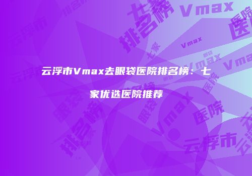 云浮市Vmax去眼袋医院排名榜：七家优选医院推荐