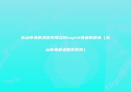 乐山市兔唇术医院排名榜top10强最新版本（乐山市兔唇术整形医院）