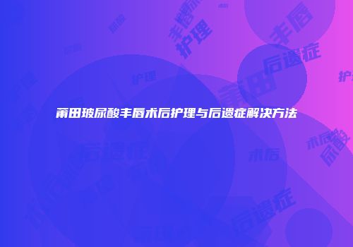 莆田玻尿酸丰唇术后护理与后遗症解决方法