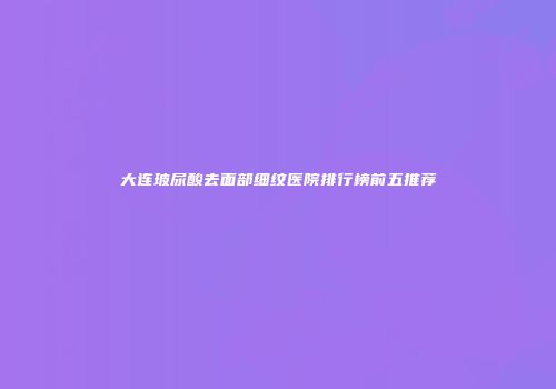 大连玻尿酸去面部细纹医院排行榜前五推荐