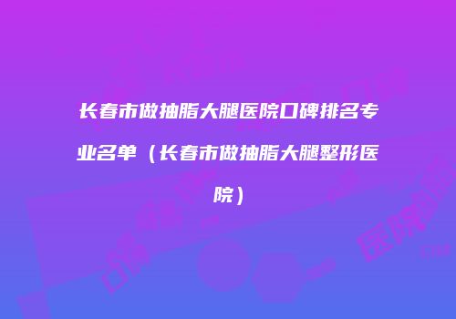长春市做抽脂大腿医院口碑排名专业名单（长春市做抽脂大腿整形医院）