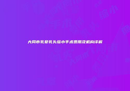 大同市乳晕乳头缩小手术费用及机构详解