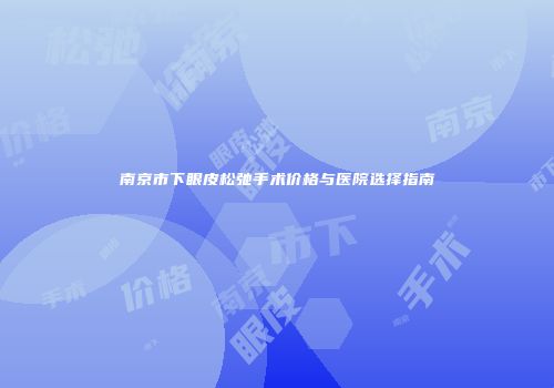 南京市下眼皮松弛手术价格与医院选择指南