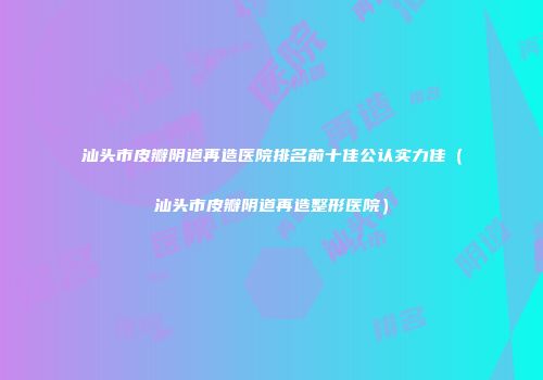 汕头市皮瓣阴道再造医院排名前十佳公认实力佳（汕头市皮瓣阴道再造整形医院）