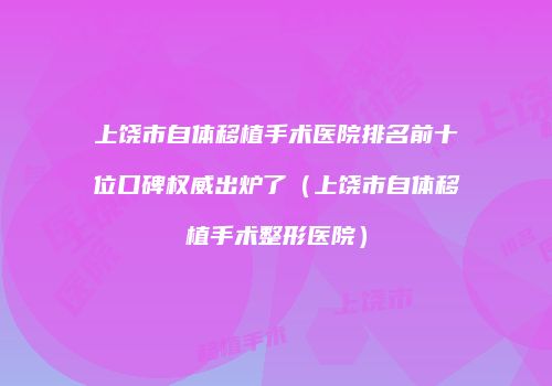 上饶市自体移植手术医院排名前十位口碑权威出炉了（上饶市自体移植手术整形医院）