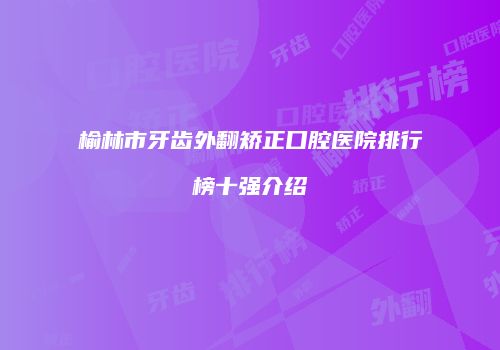 榆林市牙齿外翻矫正口腔医院排行榜十强介绍