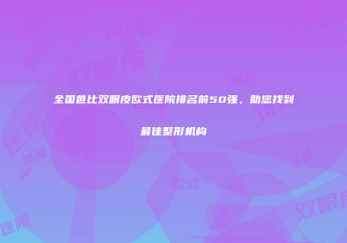 全国芭比双眼皮欧式医院排名前50强，助您找到最佳整形机构