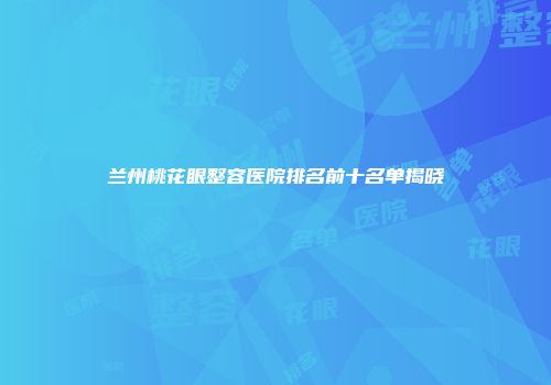 兰州桃花眼整容医院排名前十名单揭晓