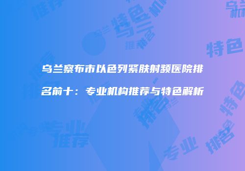 乌兰察布市以色列紧肤射频医院排名前十：专业机构推荐与特色解析
