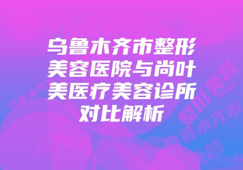 乌鲁木齐市整形美容医院与尚叶美医疗美容诊所对比解析